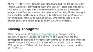 At the I/O this year, Google has also launched the ML Kit Custom
Image Classifier. Developed with the use of Flutter and Firebase,
this easy to use app has the functionality to create a custom
image, classification models. As mentioned earlier, Flutter has got
the excellent pathway of enhanced functioning and performance
for Windows, macOS as well as Linux. One has to acquire the
proper skills and knowledge to mark up the standards.
Closing Thoughts:
With the release of Flutter 1.2 in February, Google mainly
presented Flutter Create. It was more of a challenge for the
developers to develop or create something out of the box with the
use of Flutter along with 5K or less of Dart Code. Out of nearly
750 applicants, Zebiao Hu had been the ultimate to win the title
of I/O 2019.
 