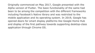 Originally commenced on May 2017, Google presented with the
Alpha version of Flutter. The basic functionality of the same had
been to be among the competition with the different frameworks
including Facebook’s Native library and was restricted to the
mobile application and its operating system. In 2019, Google has
opened doors for smart display platforms like Google Home Hub
and display of the first pathway towards supporting desktop-class
application through Chrome OS.
 