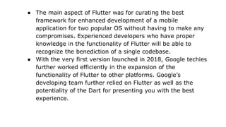 ● The main aspect of Flutter was for curating the best
framework for enhanced development of a mobile
application for two popular OS without having to make any
compromises. Experienced developers who have proper
knowledge in the functionality of Flutter will be able to
recognize the benediction of a single codebase.
● With the very first version launched in 2018, Google techies
further worked efficiently in the expansion of the
functionality of Flutter to other platforms. Google’s
developing team further relied on Flutter as well as the
potentiality of the Dart for presenting you with the best
experience.
 