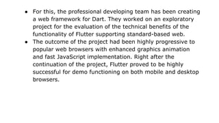 ● For this, the professional developing team has been creating
a web framework for Dart. They worked on an exploratory
project for the evaluation of the technical benefits of the
functionality of Flutter supporting standard-based web.
● The outcome of the project had been highly progressive to
popular web browsers with enhanced graphics animation
and fast JavaScript implementation. Right after the
continuation of the project, Flutter proved to be highly
successful for demo functioning on both mobile and desktop
browsers.
 