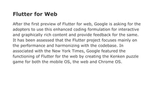 Flutter for Web
After the first preview of Flutter for web, Google is asking for the
adopters to use this enhanced coding formulation for interactive
and graphically rich content and provide feedback for the same.
It has been assessed that the Flutter project focuses mainly on
the performance and harmonizing with the codebase. In
associated with the New York Times, Google featured the
functioning of Flutter for the web by creating the Kenken puzzle
game for both the mobile OS, the web and Chrome OS.
 