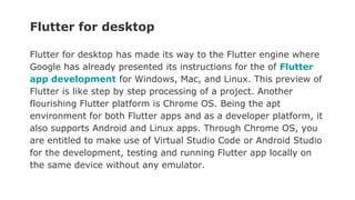 Flutter for desktop
Flutter for desktop has made its way to the Flutter engine where
Google has already presented its instructions for the of Flutter
app development for Windows, Mac, and Linux. This preview of
Flutter is like step by step processing of a project. Another
flourishing Flutter platform is Chrome OS. Being the apt
environment for both Flutter apps and as a developer platform, it
also supports Android and Linux apps. Through Chrome OS, you
are entitled to make use of Virtual Studio Code or Android Studio
for the development, testing and running Flutter app locally on
the same device without any emulator.
 