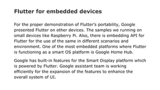 Flutter for embedded devices
For the proper demonstration of Flutter’s portability, Google
presented Flutter on other devices. The samples we running on
small devices like Raspberry Pi. Also, there is embedding API for
Flutter for the use of the same in different scenarios and
environment. One of the most embedded platforms where Flutter
is functioning as a smart OS platform is Google Home Hub.
Google has built-in features for the Smart Display platform which
is powered by Flutter. Google assistant team is working
efficiently for the expansion of the features to enhance the
overall system of UI.
 