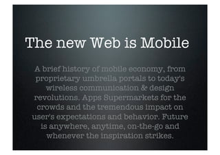 The new Web is Mobile
 A brief history of mobile economy, from
 proprietary umbrella portals to today's
    wireless communication & design
revolutions. Apps Supermarkets for the
 crowds and the tremendous impact on
user's expectations and behavior. Future
  is anywhere, anytime, on-the-go and
    whenever the inspiration strikes.
 