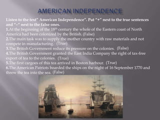 Listen to the text” American Independence”. Put “+” next to the true sentences
and “–“ next to the false ones.
1.At the beginning of the 18th century the whole of the Eastern coast of North
America had been colonized by the British.
2.The main task was to supply the mother country with raw materials and not
compete in manufacturing.
3.The British Government reduce its pressure on the colonies.
4.The British Government granted the East India Company the right of tax-free
export of tea to the colonies.
5.The first cargoes of this tea arrived in Boston harbour.
6.The American Patriots boarded the ships on the night of 16 September 1770 and
threw the tea into the sea.
(False)
(True)
(False)
(True)
(True)
(False)
 