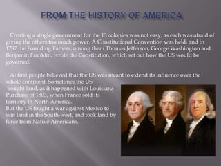 Creating a single government for the 13 colonies was not easy, as each was afraid of
giving the others too much power. A Constitutional Convention was held, and in
1787 the Founding Fathers, among them Thomas Jefferson, George Washington and
Benjamin Franklin, wrote the Constitution, which set out how the US would be
governed.
At first people believed that the US was meant to extend its influence over the
whole continent. Sometimes the US
bought land, as it happened with Louisiana
Purchase of 1803, when France sold its
territory in North America.
But the US fought a war against Mexico to
win land in the South-west, and took land by
force from Native Americans.
 