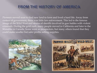 Pioneers moved west to find new land to farm and lived a hard life. Away from
centers of government, there was little law enforcement. This led to the famous
image of the Wild West end stories of sheriffs involved in gun battles with violent
criminals. During the gold rush, many people moved to California and later to the
Klondike in Canada. Some went as prospectors, but many others found that they
could make smaller but safer profits selling supplies.
 