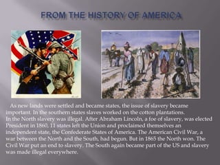 As new lands were settled and became states, the issue of slavery became
important. In the southern states slaves worked on the cotton plantations.
In the North slavery was illegal. After Abraham Lincoln, a foe of slavery, was elected
President in 1860, 11 states left the Union and proclaimed themselves an
independent state, the Confederate States of America. The American Civil War, a
war between the North and the South, had begun. But in 1865 the North won. The
Civil War put an end to slavery. The South again became part of the US and slavery
was made illegal everywhere.
 