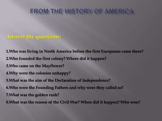 Answer the questions:
1.Who was living in North America before the first Europeans came there?
2.Who founded the first colony? Where did it happen?
3.Who came on the Mayflower?
4.Why were the colonies unhappy?
5.What was the aim of the Declaration of Independence?
6.Who were the Founding Fathers and why were they called so?
7.What was the golden rush?
8.What was the reason of the Civil War? When did it happen? Who won?
 