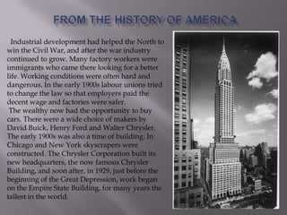 Industrial development had helped the North to
win the Civil War, and after the war industry
continued to grow. Many factory workers were
immigrants who came there looking for a better
life. Working conditions were often hard and
dangerous. In the early 1900s labour unions tried
to change the law so that employers paid the
decent wage and factories were safer.
The wealthy now had the opportunity to buy
cars. There were a wide choice of makers by
David Buick, Henry Ford and Walter Chrysler.
The early 1900s was also a time of building. In
Chicago and New York skyscrapers were
constructed. The Chrysler Corporation built its
new headquarters, the now famous Chrysler
Building, and soon after, in 1929, just before the
beginning of the Great Depression, work began
on the Empire State Building, for many years the
tallest in the world.
 