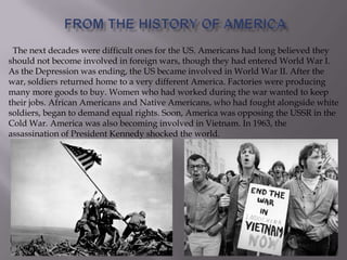 The next decades were difficult ones for the US. Americans had long believed they
should not become involved in foreign wars, though they had entered World War I.
As the Depression was ending, the US became involved in World War II. After the
war, soldiers returned home to a very different America. Factories were producing
many more goods to buy. Women who had worked during the war wanted to keep
their jobs. African Americans and Native Americans, who had fought alongside white
soldiers, began to demand equal rights. Soon, America was opposing the USSR in the
Cold War. America was also becoming involved in Vietnam. In 1963, the
assassination of President Kennedy shocked the world.
 