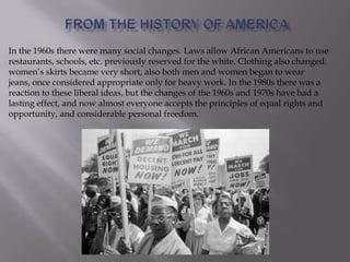 In the 1960s there were many social changes. Laws allow African Americans to use
restaurants, schools, etc. previously reserved for the white. Clothing also changed:
women’s skirts became very short, also both men and women began to wear
jeans, once considered appropriate only for heavy work. In the 1980s there was a
reaction to these liberal ideas, but the changes of the 1960s and 1970s have had a
lasting effect, and now almost everyone accepts the principles of equal rights and
opportunity, and considerable personal freedom.
 