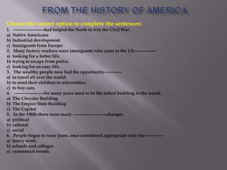 Choose the correct option to complete the sentences:
1. ---------------------had helped the North to win the Civil War.
a) Native Americans
b) Industrial development
c) Immigrants from Europe
2. Many factory workers were immigrants who came to the US---------------
a) looking for a better life.
b) trying to escape from police.
c) looking for an easy life.
3. The wealthy people now had the opportunity------------
a) to travel all over the world.
b) to send their children to universities.
c) to buy cars.
4. --------------------for many years used to be the tallest building in the world.
a) The Chrysler Building
b) The Empire State Building
c) The Capitol
5. In the 1960s there were many -----------------------changes.
a) political
b) cultural
c) social
6. People began to wear jeans, once considered appropriate only for-------------
a) heavy work.
b) schools and colleges.
c) ceremonial events.
 