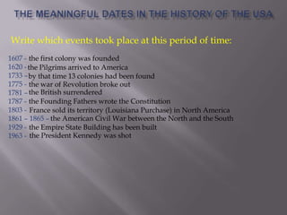 1607 -
1620 -
1733 –
1775 -
1781 –
1787 -
1803 -
1861 – 1865 –
1929 -
1963 -
the first colony was founded
the Pilgrims arrived to America
by that time 13 colonies had been found
the war of Revolution broke out
the British surrendered
the Founding Fathers wrote the Constitution
France sold its territory (Louisiana Purchase) in North America
the American Civil War between the North and the South
the Empire State Building has been built
the President Kennedy was shot
Write which events took place at this period of time:
 
