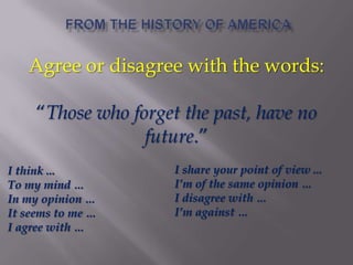 Agree or disagree with the words:
―Those who forget the past, have no
future.‖
I think ...
To my mind …
In my opinion …
It seems to me …
I agree with …
I share your point of view ...
I’m of the same opinion …
I disagree with …
I’m against …
 