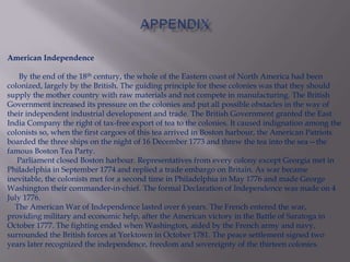 American Independence
By the end of the 18th century, the whole of the Eastern coast of North America had been
colonized, largely by the British. The guiding principle for these colonies was that they should
supply the mother country with raw materials and not compete in manufacturing. The British
Government increased its pressure on the colonies and put all possible obstacles in the way of
their independent industrial development and trade. The British Government granted the East
India Company the right of tax-free export of tea to the colonies. It caused indignation among the
colonists so, when the first cargoes of this tea arrived in Boston harbour, the American Patriots
boarded the three ships on the night of 16 December 1773 and threw the tea into the sea—the
famous Boston Tea Party.
Parliament closed Boston harbour. Representatives from every colony except Georgia met in
Philadelphia in September 1774 and replied a trade embargo on Britain. As war became
inevitable, the colonists met for a second time in Philadelphia in May 1776 and made George
Washington their commander-in-chief. The formal Declaration of Independence was made on 4
July 1776.
The American War of Independence lasted over 6 years. The French entered the war,
providing military and economic help, after the American victory in the Battle of Saratoga in
October 1777. The fighting ended when Washington, aided by the French army and navy,
surrounded the British forces at Yorktown in October 1781. The peace settlement signed two
years later recognized the independence, freedom and sovereignty of the thirteen colonies.
 