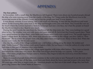 The first settlers
In November, 1620, a small ship, the Mayflower, left England. There were about one hundred people abroad
the ship who were running away from the cruelty of the king. For 7 long weeks the Mayflower was in the
waves and storms of the Atlantic Ocean, and at last the people saw land. It was America.
It was already autumn. It was raining, and a cold wind was blowing. 16 men left the Mayflower and went
ashore. In the evening they came back to the ship and brought some corn with them. They found the corn on
the beach where the Indians had left it. Nobody in Europe had seen corn then, but when the people on board
the Mayflower tried it, they liked it very much.
During the next 5 weeks the men from the Mayflower left the ship every day. They were looking for a good
place to live. The weather was very cold, more and more men fell ill, but at last they found a good place. There
was a good harbour for ships there, some fields and forests near it and even a small river. The people began to
build a village there. By January, 1621, there were already two streets in this village, and they called it ―New
Plymouth‖. But in winter the people were cold, they didn’t have enough to eat. Many of them died. When the
houses were ready, the life became easier.
One day the people of the village suddenly saw a tall Indian walking along the street. He smiled and
said, ―Hallo,Yankee!‖ This Indian could speak English a little. He had learnt it from the sailors of a ship which
had come to this part of America a few years before.
Few days later this Indian came to the village again together with some other Indians. They came as friends
and helped the white men very much. But white men forgot about his help very quickly. A few years
later, when many people from Europe came to America, they began to take the land away from the Indians
and to kill them.
Many thousands of people from different countries in the world come to new Plymouth to see the rock which
reaches the sea. They take off the hats, stand there and think about the brave men and women who more than
300 years ago came here to begin a new life. American people say that out of this small village they had built
grew a big country-the United States of America.
 