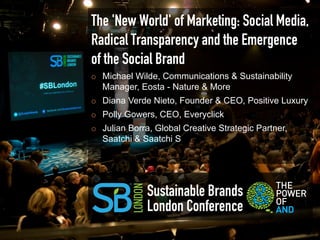 The 'New World' of Marketing: Social Media,
Radical Transparency and the Emergence
of the Social Brand
¡    Michael Wilde, Communications & Sustainability
      Manager, Eosta - Nature & More
¡    Diana Verde Nieto, Founder & CEO, Positive Luxury
¡    Polly Gowers, CEO, Everyclick
¡    Julian Borra, Global Creative Strategic Partner,
      Saatchi & Saatchi S




                 Sustainable Brands
                 London Conference
 