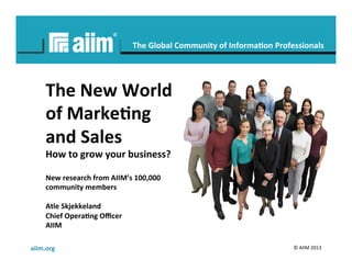 aiim.org	
   ©	
  AIIM	
  2013	
  
#AIIM	
  
The	
  Global	
  Community	
  of	
  Informa6on	
  Professionals	
  
The	
  New	
  World	
  
of	
  Marke6ng	
  
and	
  Sales	
  
How	
  to	
  grow	
  your	
  business?	
  
New	
  research	
  from	
  AIIM’s	
  100,000	
  
community	
  members	
  
	
  
Atle	
  Skjekkeland	
  
Chief	
  Opera6ng	
  Oﬃcer	
  
AIIM	
  
	
  
 