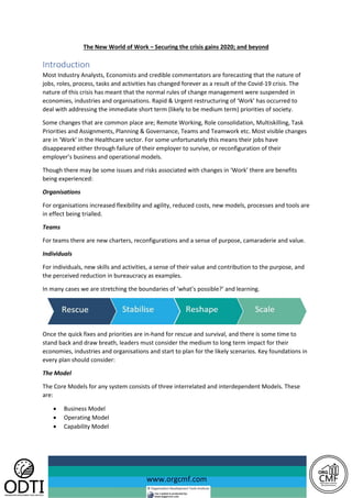 www.orgcmf.com
The New World of Work – Securing the crisis gains 2020; and beyond
Introduction
Most Industry Analysts, Economists and credible commentators are forecasting that the nature of
jobs, roles, process, tasks and activities has changed forever as a result of the Covid-19 crisis. The
nature of this crisis has meant that the normal rules of change management were suspended in
economies, industries and organisations. Rapid & Urgent restructuring of ‘Work’ has occurred to
deal with addressing the immediate short term (likely to be medium term) priorities of society.
Some changes that are common place are; Remote Working, Role consolidation, Multiskilling, Task
Priorities and Assignments, Planning & Governance, Teams and Teamwork etc. Most visible changes
are in ‘Work’ in the Healthcare sector. For some unfortunately this means their jobs have
disappeared either through failure of their employer to survive, or reconfiguration of their
employer’s business and operational models.
Though there may be some issues and risks associated with changes in ‘Work’ there are benefits
being experienced:
Organisations
For organisations increased flexibility and agility, reduced costs, new models, processes and tools are
in effect being trialled.
Teams
For teams there are new charters, reconfigurations and a sense of purpose, camaraderie and value.
Individuals
For individuals, new skills and activities, a sense of their value and contribution to the purpose, and
the perceived reduction in bureaucracy as examples.
In many cases we are stretching the boundaries of ‘what’s possible?’ and learning.
Once the quick fixes and priorities are in-hand for rescue and survival, and there is some time to
stand back and draw breath, leaders must consider the medium to long term impact for their
economies, industries and organisations and start to plan for the likely scenarios. Key foundations in
every plan should consider:
The Model
The Core Models for any system consists of three interrelated and interdependent Models. These
are:
• Business Model
• Operating Model
• Capability Model
 