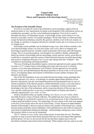 Varga Csaba
                              THE NEW WORLD VIEW
                    Theory and Programme of the Knowledge Society1
                                                                          "The task of our science is
                                                                      to shape the richness of senses
                                                                            into thoughts and ideas."
                                                                                               Hegel
The Prospects of the Scientific Theory
     If we try to scientifically analyse the information society paradigm, suppose from an
analytical point of view requirements for hands-on development of the information society are
considered as secondary, we face a dual intellectual assignment. First of all we need to
formulate the theory of information society, or knowledge society, and in doing so we are
forced to reconsider virtually all scientific paradigms. On the other hand, we cannot possibly
escape the theoretical dilemma, raised by the question, whether or not in the new century we
are already in a position to integrate old and new scientific results into socio-human processes
on a higher level.
     Knowledge society probably may be defined in many ways. One of those certainly is the
view that knowledge society is to mate knowledge with society, that is to integrate new
knowledge in general and new scientific results in particular with society and with humanity
at large. This is an accurate proposal, even though we are unable to sharply, substantially
define the notions of knowledge and new knowledge, society and new society, given that we
would like to concentrate upon the essence of that interaction between two poles (knowledge
and society), wondering what type of new society may emerge from this "wedlock" - that
correlation in itself posing a theoretical problem.
     This way of looking at the problem requires a historical approach towards a grasp of those
two poles. A 21st century liaison of knowledge and society does not occur in a historic
vacuum, or in a time-space dimension void of history. By this approach we are actually
closing a circle, leaving behind purely theoretical questions in favour of the world of practice
theory, investigating shapes and contents of information society's global, European and
domestic movements.
     One of the first hypotheses in any case holds that the knowledge society paradigm does
not only represent a new theory, even though we consider approximate definition of new
theories a top priority, but also a privileged theoretical and experimental lesson in view of
factual examination of the theory's practice. Global information society is not some kind of
inconceivable tangle of processes, but in any case it completely overturns and scatters
knowledge at the turn of the millennium, and by integrating theories of this new age in new
ways into the world's practice, in one way or another human civilisation and culture is
radically organised into a new order, or chaos.
     Science and global reality are equally creating a new theory, or a new reality, which
inevitably becomes a focus of human reflection. This global task may seem as a threat to
many, although we would prefer to perceive it as a reassuring lesson, in fact a theoretical and
a theory-practical problem at once. Not surprisingly, the new century at the same time appears
as the feast of knowledge and as the shock of knowledge. A feast, because an unprecedented
measure of knowledge is about to reach just about every member of the human race, a shock,
because almost all peoples and all inhabitants of this globalised new-old world are exposed to
some kind of fundamental intellectual challenge - and knowledge rushing may cause a shock-
like reaction, before it even can be interpreted.
     The 21st century is a new reality superseding utopias in more than one way. Preceding
centuries in some way have been theory-practical trial runs of several utopias that organised
political power. For now we do not care for the fact that those utopias may at once be
described as inhuman and as benevolent to humanity. When utopian trial runs came to an end,
 
