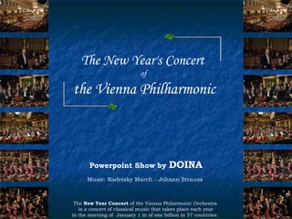 The New Year's Concert
                             of

the Vienna Philharmonic



       Powerpoint Show by                DOINA
      Music: Radetzky March - Johann Strauss



 The New Year Concert of the Vienna Philarmonic Orchestra
   is a concert of classical music that takes place each year
in the morning of January 1 in of one billion in 57 countries.
 