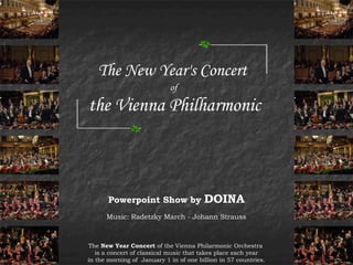 The New Year's Concert
                            of

the Vienna Philharmonic



       Powerpoint Show by               DOINA
      Music: Radetzky March - Johann Strauss



The New Year Concert of the Vienna Philarmonic Orchestra
   is a concert of classical music that takes place each year
in the morning of January 1 in of one billion in 57 countries.
 