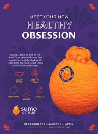 S
U
M
O
CITRUS.COM
3
6
3
2
3
6
3
2
Sumo Citrus®
is one of the
world’s largest and sweetest
mandarins, celebrated for its
incredible taste, distinct looks
and unique attributes:
OBSESSION
MEET YOUR NEW
IN SEASON FROM JANUARY — APRIL
SUMOCITRUS.COM
#SUMOCITRUS
 