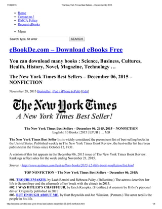 11/28/2015 The New York Times Best Sellers – December 06, 2015
http://ebookde.com/the­new­york­times­best­sellers­december­06­2015­nonfiction.html 1/4
Home
Contact us !
DMCA Policy
Request eBooks
Menu
Search: type, hit enter   SEARCH
eBookDe.com – Download eBooks Free
You can download many books : Science, Business, Cultures,
Health, History, Novel, Magazine, Technology …
The New York Times Best Sellers – December 06, 2015 –
NONFICTION
November 28, 2015 Bestseller, iPad / iPhone (ePub) [Edit]
The New York Times Best Sellers – December 06, 2015, 2015 – NONFICTION
English | 10 Books | 2015 | EPUB | … MB
The New York Times Best Seller list is widely considered the preeminent list of best­selling books in
the United States. Published weekly in The New York Times Book Review, the best­seller list has been
published in the Times since October 12, 1931.
A version of this list appears in the December 06, 2015 issue of The New York Times Book Review.
Rankings reflect sales for the week ending November 21, 2015.
Source : http://www.nytimes.com/best­sellers­books/2015­12­06/e­book­nonfiction/list.html
TOP NONFICTION – The New York Times Best Sellers – December 06, 2015:
#01. TROUBLEMAKER, by Leah Remini and Rebecca Paley. (Ballantine.) The actress describes her
life in Scientology and the aftermath of her break with the church in 2013.
#02. I WAS HITLER’S CHAUFFEUR, by Erich Kempka. (Frontline.) A memoir by Hitler’s personal
driver. Originally published in 2010
#03. BUT ENOUGH ABOUT ME, by Burt Reynolds and Jon Winokur. (Putnam.) The actor recalls the
people in his life.
 