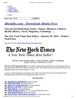 12/26/2015 The New York Times Best Sellers – January 03, 2016
http://ebookde.com/new­york­times­best­sellers­january­03­2016­fiction­nonfiction.html 1/5
Home
Contact us !
DMCA Policy
Request eBooks
Menu
Search: type, hit enter   SEARCH
eBookDe.com – Download eBooks Free
You can download many books : Science, Business, Cultures,
Health, History, Novel, Magazine, Technology …
The New York Times Best Sellers – January 03, 2016 – Fiction +
NonFiction
December 26, 2015 iPad / iPhone (ePub), Bestseller [Edit]
The New York Times Best Sellers – January 03, 2016 – Fiction + NonFiction
English | 20 ebooks | ePub Reader | 50 MB
The New York Times Best Seller list is widely considered the preeminent list of best­selling books in
the United States. Published weekly in The New York Times Book Review, the best­seller list has been
published in the Times since October 12, 1931.
A version of this list appears in the January 03, 2016 issue of The New York Times Book Review.
Rankings reflect sales for the week ending December 19, 2015.
TOP FICTION :
#01. THE BONE LABYRINTH, by James Rollins
#02. CROSS JUSTICE, by James Patterson
#03. THE LAST ANNIVERSARY, by Liane Moriarty
#04. ROGUE LAWYER, by John Grisham
#05. THE GUILTY, by David Baldacci
#06. FOUR WEEK FIANCÉ 2, by J. S. Cooper and Helen Cooper
#07. THE NIGHTINGALE, by Kristin Hannah
#08. STAR WARS: THE FORCE AWAKENS, by Alan Dean Foster
 