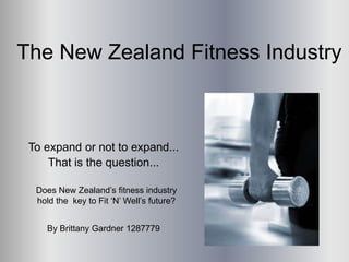 The New Zealand Fitness Industry



 To expand or not to expand...
     That is the question...

  Does New Zealand’s fitness industry
  hold the key to Fit ‘N’ Well’s future?


    By Brittany Gardner 1287779
 