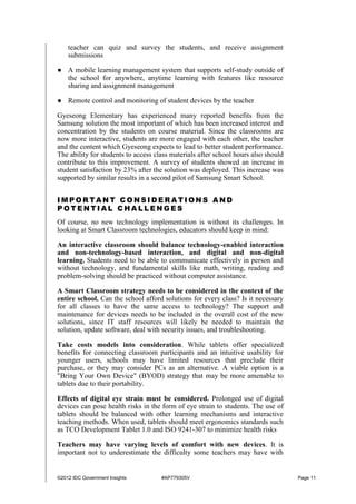©2012 IDC Government Insights #AP779305V Page 11
teacher can quiz and survey the students, and receive assignment
submissions
● A mobile learning management system that supports self-study outside of
the school for anywhere, anytime learning with features like resource
sharing and assignment management
● Remote control and monitoring of student devices by the teacher
Gyeseong Elementary has experienced many reported benefits from the
Samsung solution the most important of which has been increased interest and
concentration by the students on course material. Since the classrooms are
now more interactive, students are more engaged with each other, the teacher
and the content which Gyeseong expects to lead to better student performance.
The ability for students to access class materials after school hours also should
contribute to this improvement. A survey of students showed an increase in
student satisfaction by 23% after the solution was deployed. This increase was
supported by similar results in a second pilot of Samsung Smart School.
I M P O R T A N T C O N S I D E R A T I O N S A N D
P O T E N T I A L C H A L L E N G E S
Of course, no new technology implementation is without its challenges. In
looking at Smart Classroom technologies, educators should keep in mind:
An interactive classroom should balance technology-enabled interaction
and non-technology-based interaction, and digital and non-digital
learning. Students need to be able to communicate effectively in person and
without technology, and fundamental skills like math, writing, reading and
problem-solving should be practiced without computer assistance.
A Smart Classroom strategy needs to be considered in the context of the
entire school. Can the school afford solutions for every class? Is it necessary
for all classes to have the same access to technology? The support and
maintenance for devices needs to be included in the overall cost of the new
solutions, since IT staff resources will likely be needed to maintain the
solution, update software, deal with security issues, and troubleshooting.
Take costs models into consideration. While tablets offer specialized
benefits for connecting classroom participants and an intuitive usability for
younger users, schools may have limited resources that preclude their
purchase, or they may consider PCs as an alternative. A viable option is a
"Bring Your Own Device" (BYOD) strategy that may be more amenable to
tablets due to their portability.
Effects of digital eye strain must be considered. Prolonged use of digital
devices can pose health risks in the form of eye strain to students. The use of
tablets should be balanced with other learning mechanisms and interactive
teaching methods. When used, tablets should meet ergonomics standards such
as TCO Development Tablet 1.0 and ISO 9241-307 to minimize health risks
Teachers may have varying levels of comfort with new devices. It is
important not to underestimate the difficulty some teachers may have with
 