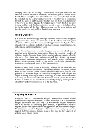Page 12 #AP779305V ©2012 IDC Government Insights
changing their ways of teaching. Teachers have developed curriculum and
exercises that will have to be adapted to new technologies like tablets and e-
boards. Once lesson plans have been adapted to new devices, teachers need to
be confident that the software and device will be reliable when it comes time
to teach the class. In addition, some teachers may not themselves be familiar
with how to use these devices. New technologies require teacher and staff
training and buy-in. School administrators should be sure to include teachers
in the discussions of the Smart Classroom, and provide ample training and
time for teachers to feel confident about the new solutions.
C O N C L U S I O N
It is clear that the technology landscape continues to evolve and bring new
opportunities for schools and educators. With the advent and widespread
adoption of tablets, mobile devices, mobile applications and digital content,
students will expect more technology in classrooms and more interaction via
software and digital content as they learn.
Given financial restraints on capital budgets, even modern schools can be
cautious about technology innovations. Given the potential benefits of
solutions like the Samsung Smart School solution, educators cannot afford to
shy away from these new technologies and their impact on student
achievement, classroom management, and overall school performance.
Education investments need to focus on tools that provide value by motivating
students to be active participants in their own education.
Education today must include a technology strategy for the classroom and
school-wide learning environment. Technology provides the means to help
keep students engaged, foster a positive learning experience, provide more
personalized attention, improve classroom management, and mitigate the
digital divide by providing access to technology at school for those students
who may not have access at home. Educators cannot ignore the potential
benefits of tablets and the opportunities afforded by bringing an integrated set
of hardware and software solutions in to the classroom.
C o p y r i g h t N o t i c e
Copyright 2012 IDC Government Insights. Reproduction without written
permission is completely forbidden. External Publication of IDC Government
Insights Information and Data: Any IDC Government Insights information
that is to be used in advertising, press releases, or promotional materials
requires prior written approval from the appropriate IDC Government Insights
Vice President. A draft of the proposed document should accompany any such
request. IDC Government Insights reserves the right to deny approval of
external usage for any reason.
 