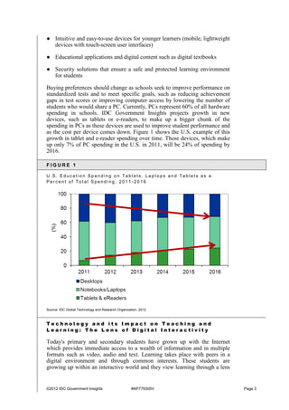 ©2012 IDC Government Insights #AP779305V Page 3
● Intuitive and easy-to-use devices for younger learners (mobile, lightweight
devices with touch-screen user interfaces)
● Educational applications and digital content such as digital textbooks
● Security solutions that ensure a safe and protected learning environment
for students
Buying preferences should change as schools seek to improve performance on
standardized tests and to meet specific goals, such as reducing achievement
gaps in test scores or improving computer access by lowering the number of
students who would share a PC. Currently, PCs represent 60% of all hardware
spending in schools. IDC Government Insights projects growth in new
devices, such as tablets or e-readers, to make up a bigger chunk of the
spending in PCs as these devices are used to improve student performance and
as the cost per device comes down. Figure 1 shows the U.S. example of this
growth in tablet and e-reader spending over time. These devices, which make
up only 7% of PC spending in the U.S. in 2011, will be 24% of spending by
2016.
F I G U R E 1
U . S . E d u c a t i o n S p e n d i n g o n Ta b l e t s , L a p t o p s a n d T a b l e t s a s a
P e r c e n t o f T o t a l S p e n d i n g , 2 0 1 1 - 2 0 1 6
Source: IDC Global Technology and Research Organization, 2012
T e c h n o l o g y a n d i t s I m p a c t o n T e a c h i n g a n d
L e a r n i n g : T h e L e n s o f D i g i t a l I n t e r a c t i v i t y
Today's primary and secondary students have grown up with the Internet
which provides immediate access to a wealth of information and in multiple
formats such as video, audio and text. Learning takes place with peers in a
digital environment and through common interests. These students are
growing up within an interactive world and they view learning through a lens
 