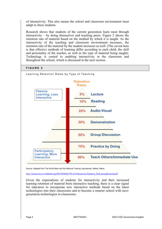 Page 4 #AP779305V ©2012 IDC Government Insights
of interactivity. This also means the school and classroom environment must
adapt to these students.
Research shows that students of the current generation learn most through
interactivity – by doing themselves and teaching peers. Figure 2 shows the
retention rate of material based on the method by which it is taught. As the
interactivity of the teaching and classroom environment increases, the
retention rate of the material by the student increases as well. (The caveat here
is that effective methods of learning differ according to each child, the skill
and personality of the teacher, as well as the type of material being taught).
Technology is central to enabling interactivity in the classroom and
throughout the school, which is discussed in the next section.
F I G U R E 2
L e a r n i n g R e t e n t i o n R a t e s b y T y p e o f T e a c h i n g
Source: Adapted from The World Bank and the National Training Laboratories, Bethel, Maine
http://siteresources.worldbank.org/DEVMARKETPLACE/Resources/Handout_TheLearningPyramid.pdf
Given the expectations of students for interactivity and their increased
learning retention of material from interactive teaching, there is a clear signal
for educators to incorporate new interactive methods based on the latest
technologies into their classrooms and to become a smarter school with next-
generation technologies in classrooms.
 