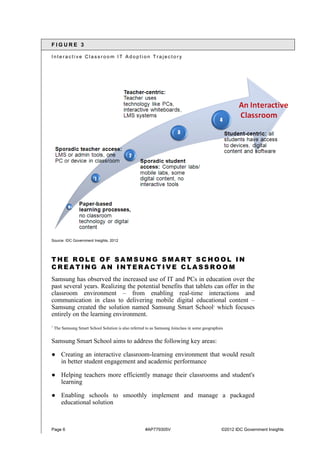Page 6 #AP779305V ©2012 IDC Government Insights
F I G U R E 3
I n t e r a c t i v e C l a s s r o o m I T A d o p t i o n T r a j e c t o r y
Source: IDC Government Insights, 2012
T H E R O L E O F S A M S U N G S M A R T S C H O O L I N
C R E A T I N G A N I N T E R A C T I V E C L A S S R O O M
Samsung has observed the increased use of IT and PCs in education over the
past several years. Realizing the potential benefits that tablets can offer in the
classroom environment – from enabling real-time interactions and
communication in class to delivering mobile digital educational content –
Samsung created the solution named Samsung Smart School1
which focuses
entirely on the learning environment.
1
The Samsung Smart School Solution is also referred to as Samsung Joinclass in some geographies
Samsung Smart School aims to address the following key areas:
● Creating an interactive classroom-learning environment that would result
in better student engagement and academic performance
● Helping teachers more efficiently manage their classrooms and student's
learning
● Enabling schools to smoothly implement and manage a packaged
educational solution
 