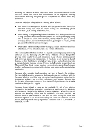 ©2012 IDC Government Insights #AP779305V Page 7
Samsung has focused on these three areas based on extensive research with
educators about their needs and requirements for an improved learning
environment. Samsung designed specific components to address these key
need areas.
There are three core components of Samsung Smart School:
● The Interactive Management Solution which supports in class interactive
education using tools such as screen sharing and monitoring, group
activities, Q&A, testing, and instant polls.
● The Learning Management System which can be used during or after class
to help teachers with classroom management and lesson planning by being
able to upload and share course material, create schedules, post to school
or subject boards, access student information, participate in forums, create
quizzes and send and receive messages.
● The Student Information System for managing student information such as
attendance, special education plans, and contact information.
The Samsung Smart School solution is a digital education package consisting
of tablets (like the Samsung GALAXY Note 10.1) and software designed to
provide better teacher-to-student interaction, more efficient communication
and improved classroom management. It functions as an inclusive digital
learning system that features targeted services, devices and software to create
a managed digital learning setting. Options include digital content (such as
Microsoft Office files), content sharing, communication capabilities between
teachers and students, group activities, instant quiz results and student display
monitoring.
Samsung also provides implementation services to launch the solution.
Services include a school assessment for integrating current platforms with the
Samsung solution, providing new interactive learning content, delivering the
devices and software, and providing maintenance and support. Samsung can
be the point of contact for support from its certified partners so that schools
can have reliable product support.
Samsung Smart School is based on the Android OS. All of the solution
components are designed, developed, manufactured and deployed by Samsung
which ensures compatibility between all the components. At the core of the
solution are Samsung tablets and the associated education software. As
students spend a good amount of time with the tablet during the lesson and
extended exposure to the any screen display can cause loss of vision. For this
reason, Samsung tablets satisfy ergonomics standards such as TCO Tablet 1.0
and ISO9241-307.
 