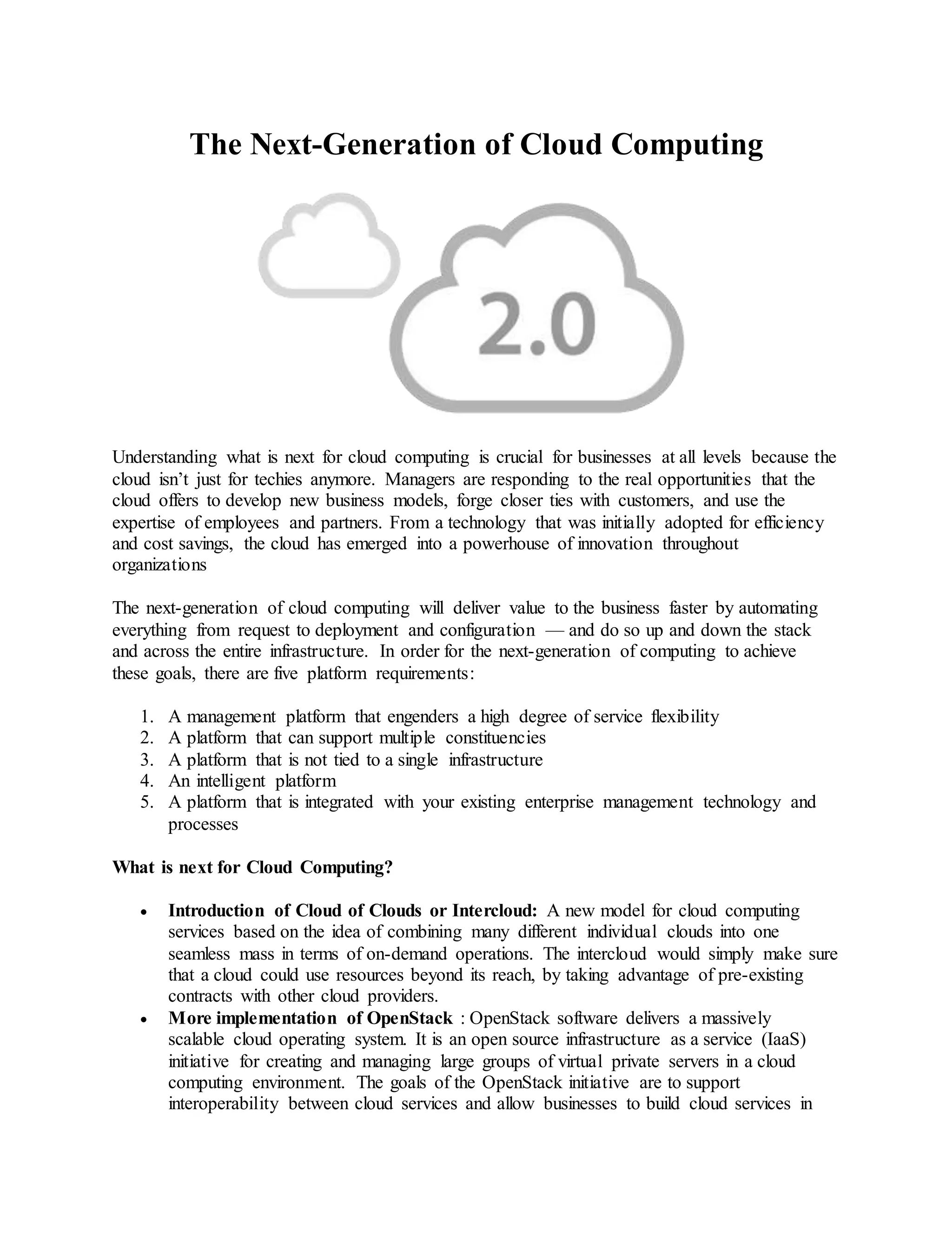 The Next-Generation of Cloud Computing 
Understanding what is next for cloud computing is crucial for businesses at all levels because the 
cloud isn’t just for techies anymore. Managers are responding to the real opportunities that the 
cloud offers to develop new business models, forge closer ties with customers, and use the 
expertise of employees and partners. From a technology that was initially adopted for efficiency 
and cost savings, the cloud has emerged into a powerhouse of innovation throughout 
organizations 
The next-generation of cloud computing will deliver value to the business faster by automating 
everything from request to deployment and configuration — and do so up and down the stack 
and across the entire infrastructure. In order for the next-generation of computing to achieve 
these goals, there are five platform requirements: 
1. A management platform that engenders a high degree of service flexibility 
2. A platform that can support multiple constituencies 
3. A platform that is not tied to a single infrastructure 
4. An intelligent platform 
5. A platform that is integrated with your existing enterprise management technology and 
processes 
What is next for Cloud Computing? 
 Introduction of Cloud of Clouds or Intercloud: A new model for cloud computing 
services based on the idea of combining many different individual clouds into one 
seamless mass in terms of on-demand operations. The intercloud would simply make sure 
that a cloud could use resources beyond its reach, by taking advantage of pre-existing 
contracts with other cloud providers. 
 More implementation of OpenStack : OpenStack software delivers a massively 
scalable cloud operating system. It is an open source infrastructure as a service (IaaS) 
initiative for creating and managing large groups of virtual private servers in a cloud 
computing environment. The goals of the OpenStack initiative are to support 
interoperability between cloud services and allow businesses to build cloud services in 
 