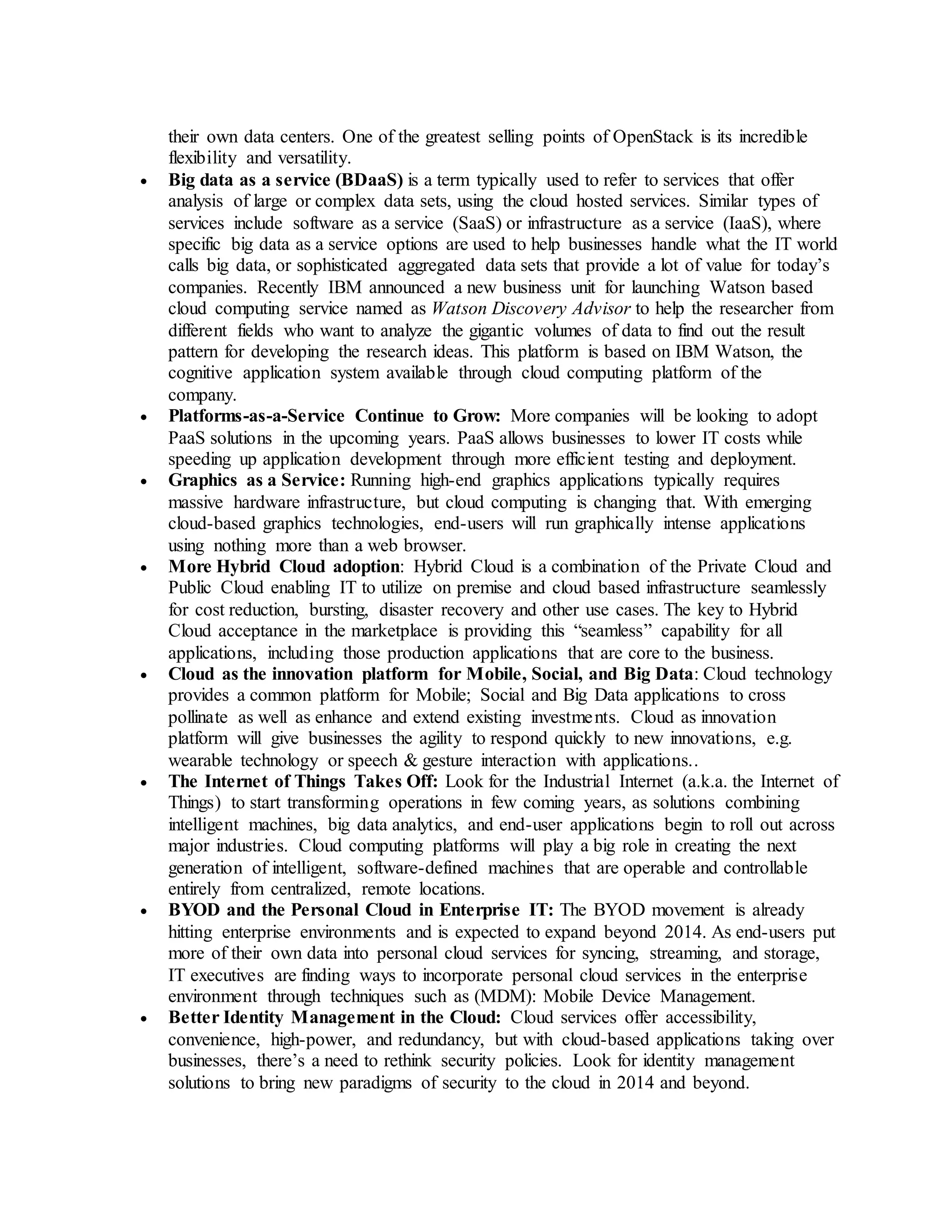 their own data centers. One of the greatest selling points of OpenStack is its incredible 
flexibility and versatility. 
 Big data as a service (BDaaS) is a term typically used to refer to services that offer 
analysis of large or complex data sets, using the cloud hosted services. Similar types of 
services include software as a service (SaaS) or infrastructure as a service (IaaS), where 
specific big data as a service options are used to help businesses handle what the IT world 
calls big data, or sophisticated aggregated data sets that provide a lot of value for today’s 
companies. Recently IBM announced a new business unit for launching Watson based 
cloud computing service named as Watson Discovery Advisor to help the researcher from 
different fields who want to analyze the gigantic volumes of data to find out the result 
pattern for developing the research ideas. This platform is based on IBM Watson, the 
cognitive application system available through cloud computing platform of the 
company. 
 Platforms-as-a-Service Continue to Grow: More companies will be looking to adopt 
PaaS solutions in the upcoming years. PaaS allows businesses to lower IT costs while 
speeding up application development through more efficient testing and deployment. 
 Graphics as a Service: Running high-end graphics applications typically requires 
massive hardware infrastructure, but cloud computing is changing that. With emerging 
cloud-based graphics technologies, end-users will run graphically intense applications 
using nothing more than a web browser. 
 More Hybrid Cloud adoption: Hybrid Cloud is a combination of the Private Cloud and 
Public Cloud enabling IT to utilize on premise and cloud based infrastructure seamlessly 
for cost reduction, bursting, disaster recovery and other use cases. The key to Hybrid 
Cloud acceptance in the marketplace is providing this “seamless” capability for all 
applications, including those production applications that are core to the business. 
 Cloud as the innovation platform for Mobile, Social, and Big Data: Cloud technology 
provides a common platform for Mobile; Social and Big Data applications to cross 
pollinate as well as enhance and extend existing investments. Cloud as innovation 
platform will give businesses the agility to respond quickly to new innovations, e.g. 
wearable technology or speech & gesture interaction with applications.. 
 The Internet of Things Takes Off: Look for the Industrial Internet (a.k.a. the Internet of 
Things) to start transforming operations in few coming years, as solutions combining 
intelligent machines, big data analytics, and end-user applications begin to roll out across 
major industries. Cloud computing platforms will play a big role in creating the next 
generation of intelligent, software-defined machines that are operable and controllable 
entirely from centralized, remote locations. 
 BYOD and the Personal Cloud in Enterprise IT: The BYOD movement is already 
hitting enterprise environments and is expected to expand beyond 2014. As end-users put 
more of their own data into personal cloud services for syncing, streaming, and storage, 
IT executives are finding ways to incorporate personal cloud services in the enterprise 
environment through techniques such as (MDM): Mobile Device Management. 
 Better Identity Management in the Cloud: Cloud services offer accessibility, 
convenience, high-power, and redundancy, but with cloud-based applications taking over 
businesses, there’s a need to rethink security policies. Look for identity management 
solutions to bring new paradigms of security to the cloud in 2014 and beyond. 
 