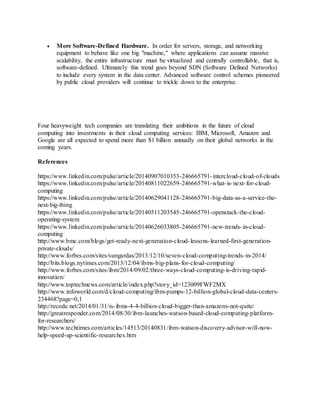  More Software-Defined Hardware. In order for servers, storage, and networking 
equipment to behave like one big "machine," where applications can assume massive 
scalability, the entire infrastructure must be virtualized and centrally controllable, that is, 
software-defined. Ultimately this trend goes beyond SDN (Software Defined Networks) 
to include every system in the data center. Advanced software control schemes pioneered 
by public cloud providers will continue to trickle down to the enterprise. 
Four heavyweight tech companies are translating their ambitions in the future of cloud 
computing into investments in their cloud computing services: IBM, Microsoft, Amazon and 
Google are all expected to spend more than $1 billion annually on their global networks in the 
coming years. 
References 
https://www.linkedin.com/pulse/article/20140907010353-246665791- intercloud-cloud-of-clouds 
https://www.linkedin.com/pulse/article/20140811022659-246665791-what- is-next- for-cloud-computing 
https://www.linkedin.com/pulse/article/20140629041128-246665791-big-data-as-a-service-the-next- 
big-thing 
https://www.linkedin.com/pulse/article/20140511203545-246665791-openstack-the-cloud-operating- 
system 
https://www.linkedin.com/pulse/article/20140626033805-246665791-new-trends- in-cloud-computing 
http://www.bmc.com/blogs/get-ready-next-generation-cloud- lessons- learned-first-generation-private- 
clouds/ 
http://www.forbes.com/sites/sungardas/2013/12/10/seven-cloud-computing-trends- in-2014/ 
http://bits.blogs.nytimes.com/2013/12/04/ibms-big-plans- for-cloud-computing/ 
http://www.forbes.com/sites/ibm/2014/09/02/three-ways-cloud-computing- is-driving-rapid-innovation/ 
http://www.toptechnews.com/article/index.php?story_id=123009FWF2MX 
http://www.infoworld.com/d/cloud-computing/ibm-pumps-12-billion-global-cloud-data-centers- 
234468?page=0,1 
http://recode.net/2014/01/31/is- ibms-4-4-billion-cloud-bigger-than-amazons-not-quite/ 
http://greatresponder.com/2014/08/30/ibm-launches-watson-based-cloud-computing-platform-for- 
researchers/ 
http://www.techtimes.com/articles/14513/20140831/ibm-watson-discovery-advisor-will-now-help- 
speed-up-scientific-researches.htm 
