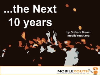 ...the Next 10 years by Graham Brown mobileYouth.org 