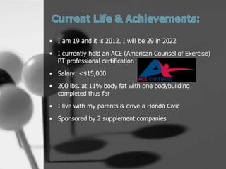 ? I am 19 and it is 2012. I will be 29 in 2022
? I currently hold an ACE (American Counsel of Exercise)
  PT professional certification
? Salary: <$15,000

? 200 lbs. at 11% body fat with one bodybuilding
  completed thus far
? I live with my parents & drive a Honda Civic
? Sponsored by 2 supplement companies
 