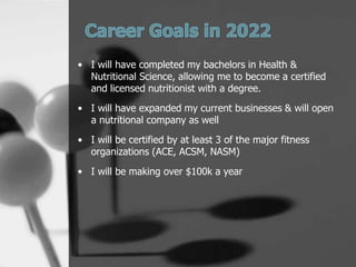 ? I will have completed my bachelors in Health &
  Nutritional Science, allowing me to become a certified
  and licensed nutritionist with a degree.
? I will have expanded my current businesses & will open
  a nutritional company as well
? I will be certified by at least 3 of the major fitness
  organizations (ACE, ACSM, NASM)
? I will be making over $100k a year
 