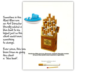 Sometime  in  the    
Mad  Men  era    
an  Art  Director    
literally  added  a    
blue  boat  to  his    
layout  just  so  the    
client  would  have    
something    
to  change.    
  
Ever  since,  this  has    
been  know  as  giving    
the  client    
a    ‘blue  boat’.    

  

 