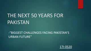 THE NEXT 50 YEARS FOR
PAKISTAN
-“BIGGEST CHALLENGES FACING PAKISTAN’S
URBAN FUTURE”
17I-0520
 