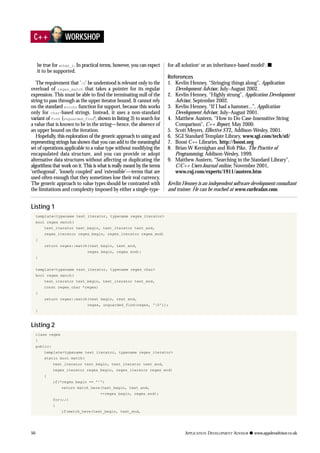 50 APPLICATION DEVELOPMENT ADVISOR q www.appdevadvisor.co.uk
C++ WORKSHOP
be true for wchar_t. In practical terms, however, you can expect
it to be supported.
The requirement that '0' be understood is relevant only to the
overload of regex_match that takes a pointer for its regular
expression. This must be able to find the terminating null of the
string to pass through as the upper iterator bound. It cannot rely
on the standard strchr function for support, because this works
only for char-based strings. Instead, it uses a non-standard
variant of find (unguarded_find9
, shown in listing 3) to search for
a value that is known to be in the string—hence, the absence of
an upper bound on the iteration.
Hopefully, this exploration of the generic approach to using and
representing strings has shown that you can add to the meaningful
set of operations applicable to a value type without modifying the
encapsulated data structure, and you can provide or adopt
alternative data structures without affecting or duplicating the
algorithms that work on it.This is what is really meant by the terms
‘orthogonal’, ‘loosely coupled’ and ‘extensible’—terms that are
used often enough that they sometimes lose their real currency.
The generic approach to value types should be contrasted with
the limitations and complexity imposed by either a single-type-
for-all solution1
or an inheritance-based model2
. s
References
1. Kevlin Henney, “Stringing things along”, Application
Development Advisor, July–August 2002.
2. Kevlin Henney, “Highly strung”, Application Development
Advisor, September 2002.
3. Kevlin Henney, “If I had a hammer...”, Application
Development Advisor, July–August 2001.
4. Matthew Austern, “How to Do Case-Insensitive String
Comparison”, C++ Report, May 2000.
5. Scott Meyers, Effective STL, Addison-Wesley, 2001.
6. SGI Standard Template Library, www.sgi.com/tech/stl/
7. Boost C++ Libraries, http://boost.org
8. Brian W Kernighan and Rob Pike, The Practice of
Programming, Addison-Wesley, 1999.
9. Matthew Austern, “Searching in the Standard Library”,
C/C++ Users Journal online, November 2001,
www.cuj.com/experts/1911/austern.htm
Kevlin Henney is an independent software development consultant
and trainer. He can be reached at www.curbralan.com.
Listing 1
template<typename text_iterator, typename regex_iterator>
bool regex_match(
text_iterator text_begin, text_iterator text_end,
regex_iterator regex_begin, regex_iterator regex_end)
{
return regex::match(text_begin, text_end,
regex_begin, regex_end);
}
template<typename text_iterator, typename regex_char>
bool regex_match(
text_iterator text_begin, text_iterator text_end,
const regex_char *regex)
{
return regex::match(text_begin, text_end,
regex, unguarded_find(regex, '0'));
}
Listing 2
class regex
{
public:
template<typename text_iterator, typename regex_iterator>
static bool match(
text_iterator text_begin, text_iterator text_end,
regex_iterator regex_begin, regex_iterator regex_end)
{
if(*regex_begin == '^')
return match_here(text_begin, text_end,
++regex_begin, regex_end);
for(;;)
{
if(match_here(text_begin, text_end,
 