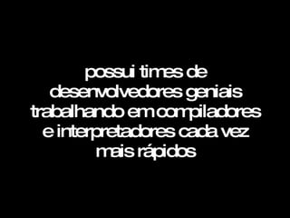 possui times de desenvolvedores geniais trabalhando em compiladores e interpretadores cada vez mais rápidos   