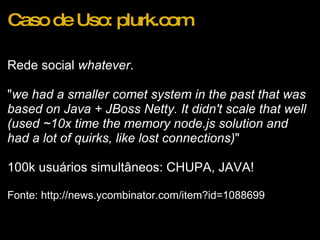 Caso de Uso: plurk.com Rede social  whatever . " we had a smaller comet system in the past that was based on Java + JBoss Netty. It didn't scale that well (used ~10x time the memory node.js solution and had a lot of quirks, like lost connections) " 100k usuários simultâneos: CHUPA, JAVA! Fonte: http://news.ycombinator.com/item?id=1088699 