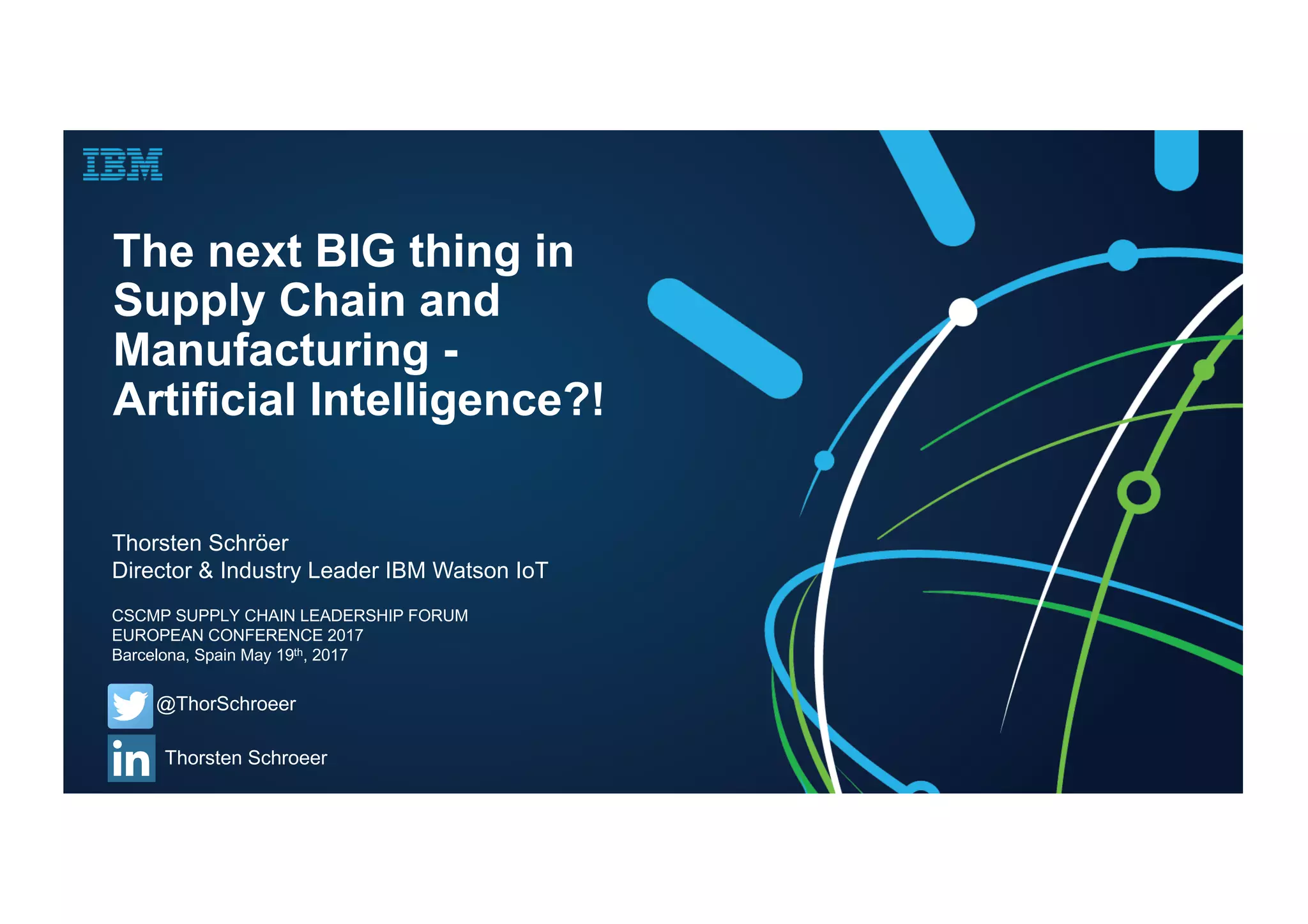The next BIG thing in
Supply Chain and
Manufacturing -
Artificial Intelligence?!
Thorsten Schröer
Director & Industry Leader IBM Watson IoT
@ThorSchroeer
Thorsten Schroeer
CSCMP SUPPLY CHAIN LEADERSHIP FORUM
EUROPEAN CONFERENCE 2017
Barcelona, Spain May 19th, 2017
 