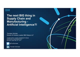 The next BIG thing in
Supply Chain and
Manufacturing -
Artificial Intelligence?!
Thorsten Schröer
Director & Industry Leader IBM Watson IoT
@ThorSchroeer
Thorsten Schroeer
CSCMP SUPPLY CHAIN LEADERSHIP FORUM
EUROPEAN CONFERENCE 2017
Barcelona, Spain May 19th, 2017
 